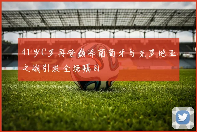 41岁C罗再登巅峰葡萄牙与克罗地亚之战引发全场瞩目