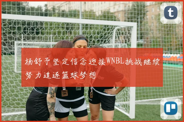 杨舒予坚定信念迎接WNBL挑战继续努力追逐篮球梦想