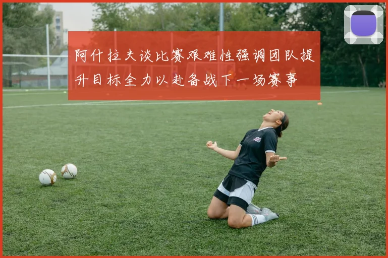 阿什拉夫谈比赛艰难性强调团队提升目标全力以赴备战下一场赛事