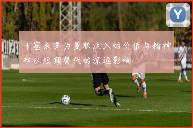 卡塞米罗为曼联注入的价值与精神难以短期替代的深远影响