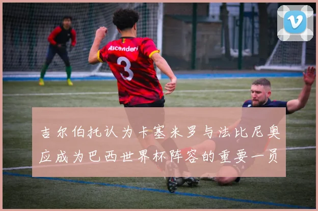 吉尔伯托认为卡塞米罗与法比尼奥应成为巴西世界杯阵容的重要一员