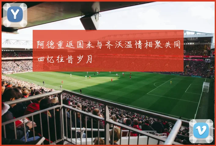 阿德重返国米与齐沃温情相聚共同回忆往昔岁月