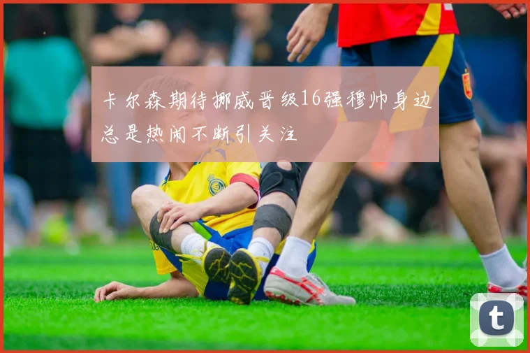 卡尔森期待挪威晋级16强穆帅身边总是热闹不断引关注