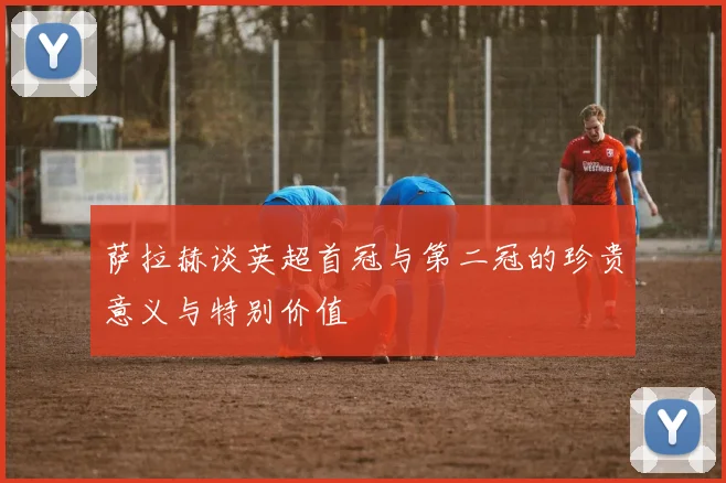 萨拉赫谈英超首冠与第二冠的珍贵意义与特别价值