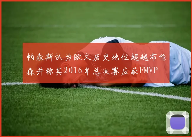 帕森斯认为欧文历史地位超越布伦森并称其2016年总决赛应获FMVP