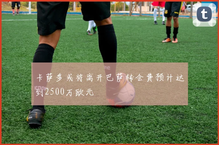 卡萨多或将离开巴萨转会费预计达到2500万欧元
