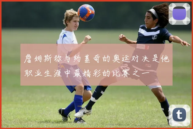 詹姆斯称与约基奇的奥运对决是他职业生涯中最精彩的比赛之一