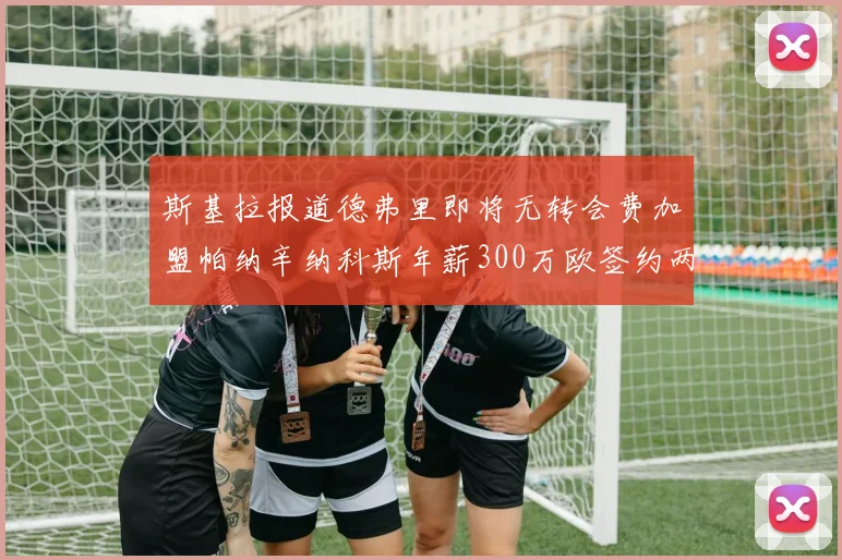 斯基拉报道德弗里即将无转会费加盟帕纳辛纳科斯年薪300万欧签约两年