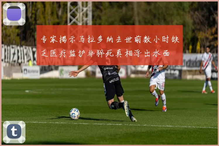 专家揭示马拉多纳去世前数小时缺乏医疗监护非猝死真相浮出水面