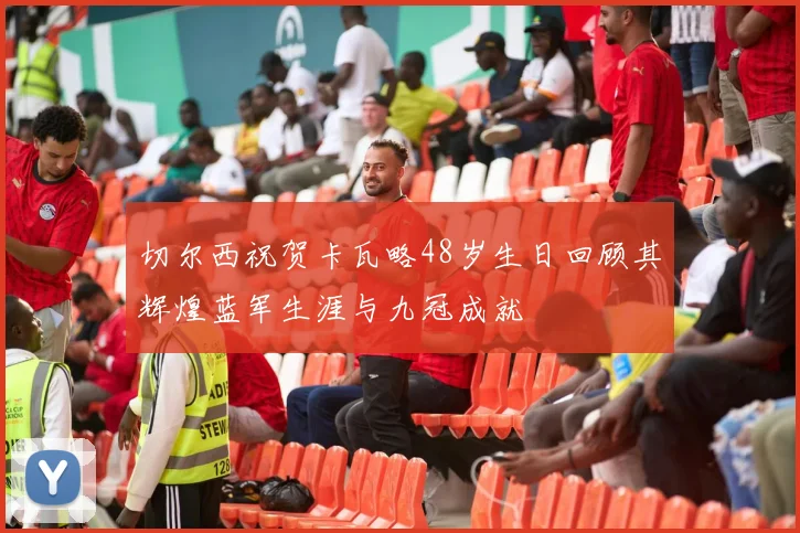切尔西祝贺卡瓦略48岁生日回顾其辉煌蓝军生涯与九冠成就