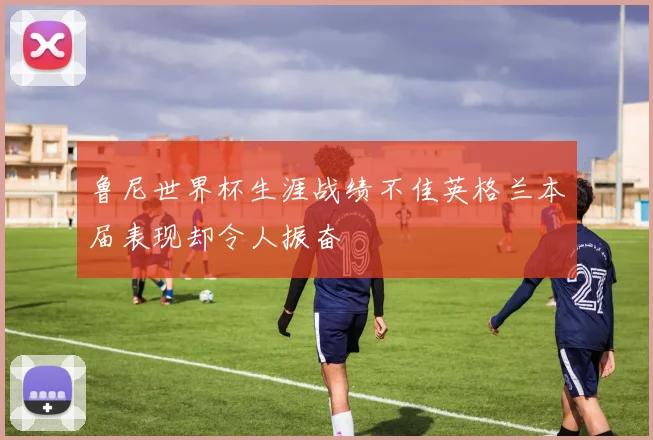 鲁尼世界杯生涯战绩不佳英格兰本届表现却令人振奋
