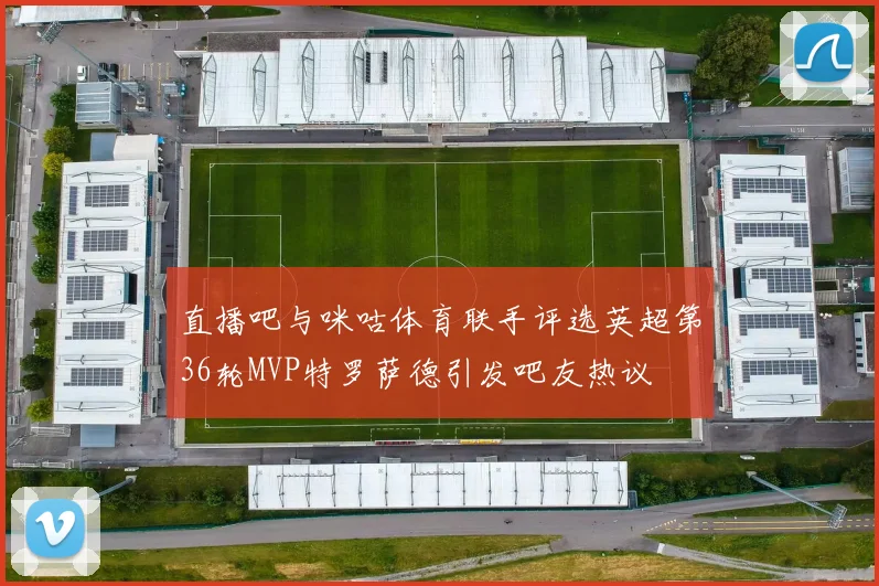 直播吧与咪咕体育联手评选英超第36轮MVP特罗萨德引发吧友热议