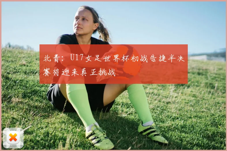 北青：U17女足世界杯初战告捷半决赛将迎来真正挑战