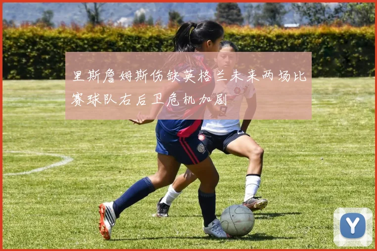 里斯詹姆斯伤缺英格兰未来两场比赛球队右后卫危机加剧