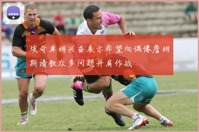 埃奇库姆兴奋表示希望向偶像詹姆斯请教众多问题并肩作战