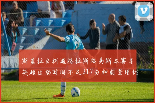 斯基拉分析道格拉斯路易斯本赛季英超出场时间不足317分钟前景堪忧
