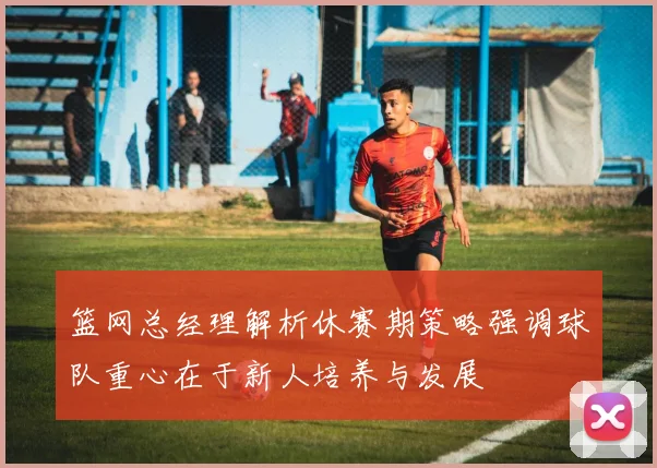 篮网总经理解析休赛期策略强调球队重心在于新人培养与发展