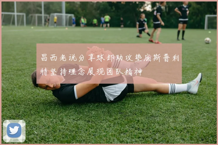 昌西老说分享球却助攻垫底斯普利特坚持理念展现团队精神