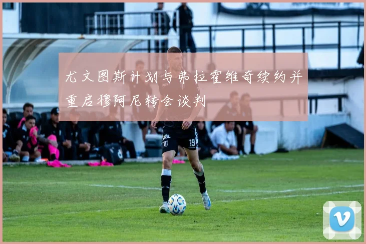 尤文图斯计划与弗拉霍维奇续约并重启穆阿尼转会谈判