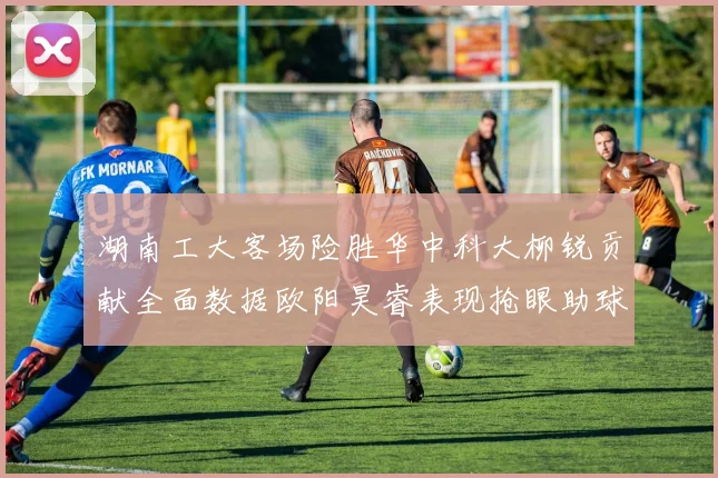 湖南工大客场险胜华中科大柳锐贡献全面数据欧阳昊睿表现抢眼助球队取胜