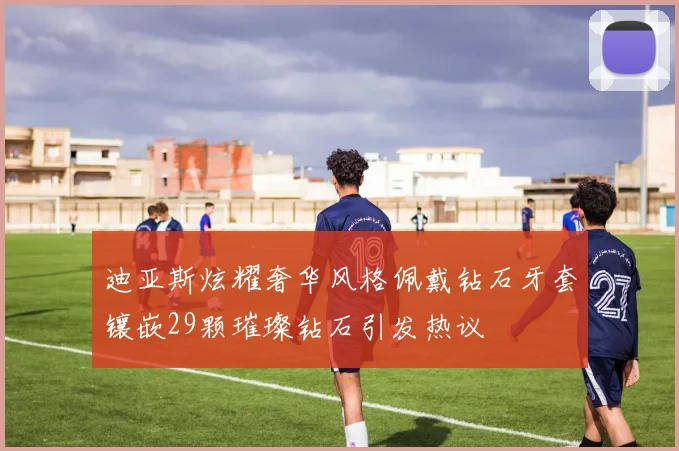 迪亚斯炫耀奢华风格佩戴钻石牙套镶嵌29颗璀璨钻石引发热议