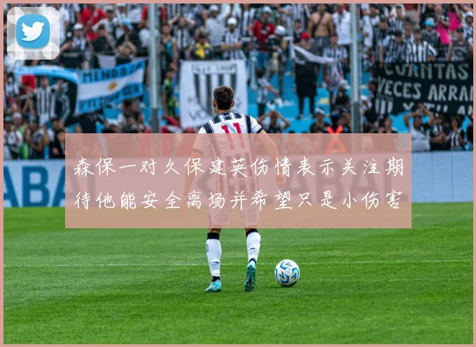 森保一对久保建英伤情表示关注期待他能安全离场并希望只是小伤害