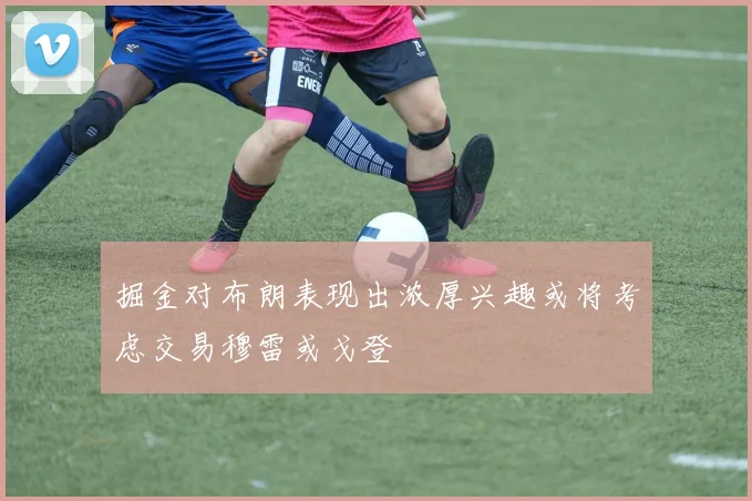 掘金对布朗表现出浓厚兴趣或将考虑交易穆雷或戈登