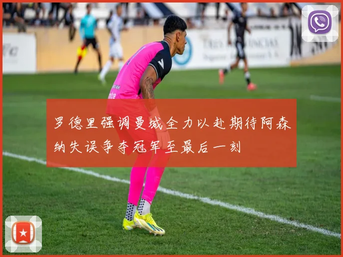 罗德里强调曼城全力以赴期待阿森纳失误争夺冠军至最后一刻