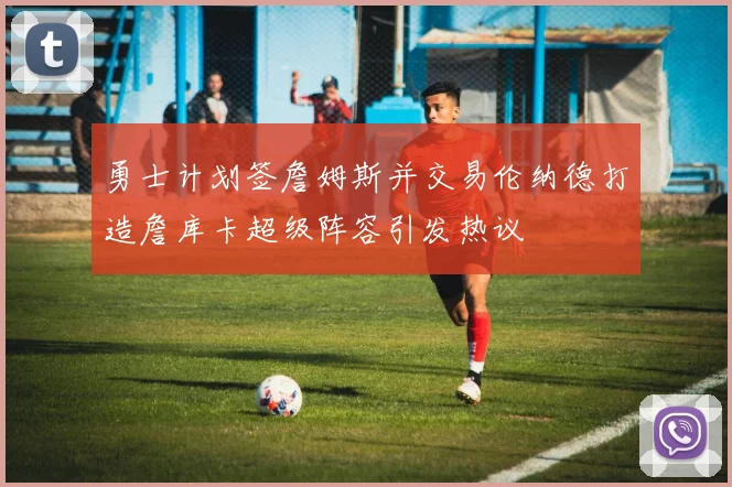 勇士计划签詹姆斯并交易伦纳德打造詹库卡超级阵容引发热议