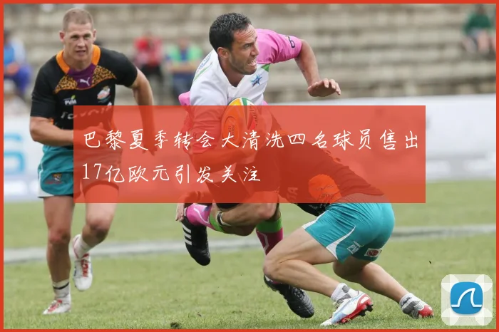 巴黎夏季转会大清洗四名球员售出17亿欧元引发关注